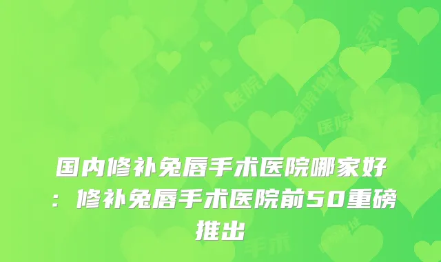 国内修补兔唇手术医院哪家好:修补兔唇手术医院前50重磅推出