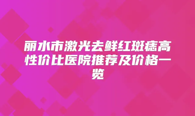 丽水市激光去鲜红斑痣高性价比医院推荐及价格一览