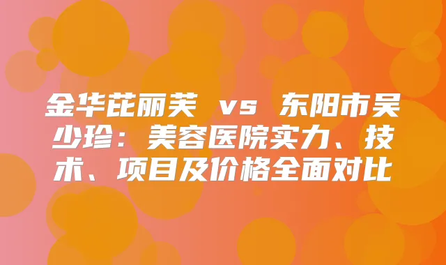 金华芘丽芙 vs 东阳市吴少珍：美容医院实力、技术、项目及价格全面对比