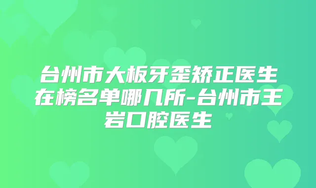 台州市大板牙歪矫正医生在榜名单哪几所-台州市王岩口腔医生