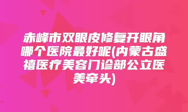 赤峰市双眼皮修复开眼角哪个医院好呢(内蒙古盛禧医疗美容门诊部公立医美牵头)