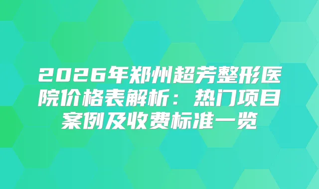 2026年郑州超芳整形医院价格表解析:热门项目案例及收费标准一览