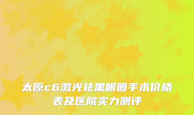 太原c6激光祛黑眼圈手术价格表及医院实力测评