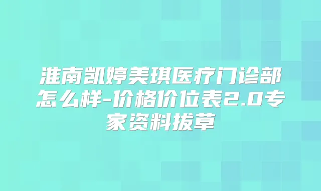 淮南凯婷美琪医疗门诊部怎么样-价格价位表2.0专家资料拔草