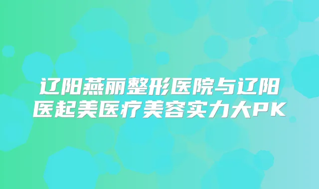 辽阳燕丽整形医院与辽阳医起美医疗美容实力大PK