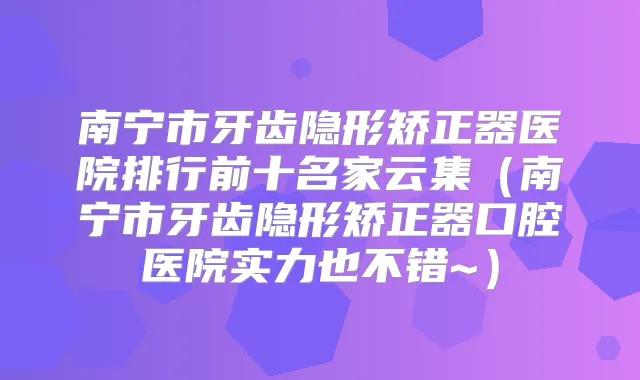 南宁市牙齿隐形矫正器医院排行前十名家云集（南宁市牙齿隐形矫正器口腔医院实力也不错~）