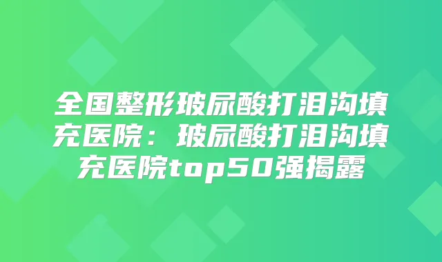 全国整形玻尿酸打泪沟填充医院:玻尿酸打泪沟填充医院top50强揭露