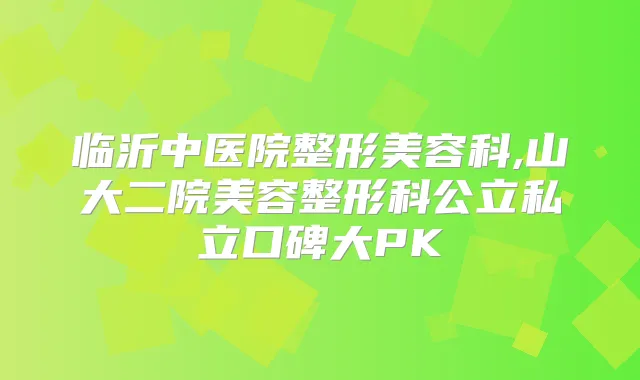 临沂中医院整形美容科,山大二院美容整形科公立私立口碑大PK