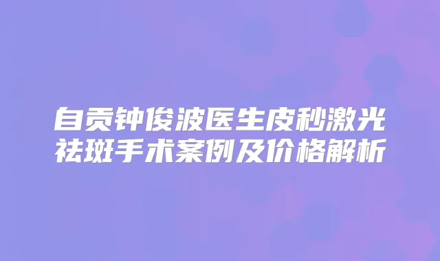 自贡钟俊波医生皮秒激光祛斑手术案例及价格解析