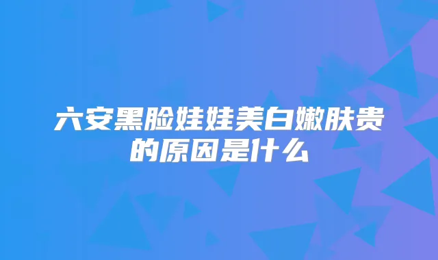 六安黑脸娃娃美白嫩肤贵的原因是什么
