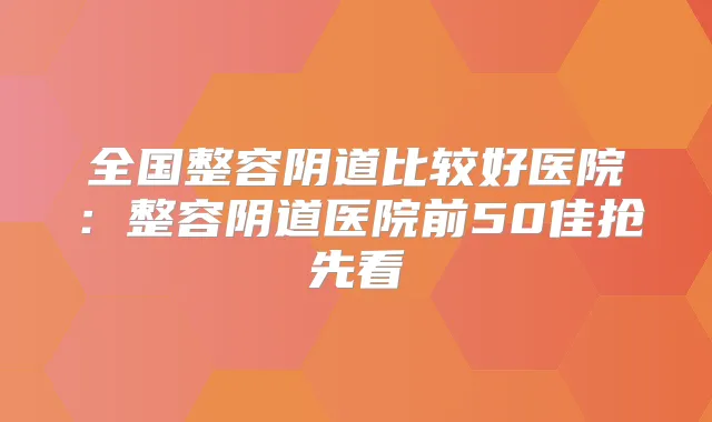 全国整容阴道比较好医院:整容阴道医院前50佳抢先看