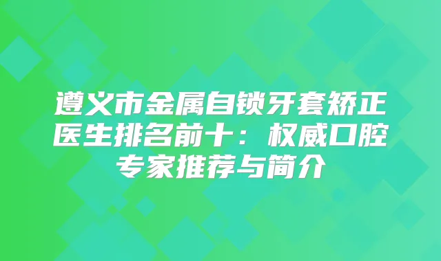 遵义市金属自锁牙套矫正医生排名前十：口腔专家推荐与简介