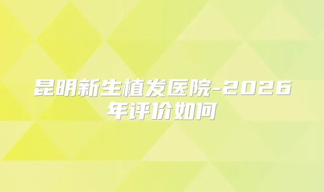 昆明新生植发医院-2026年评价如何