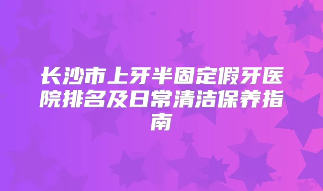 长沙市上牙半固定假牙医院排名及日常清洁保养指南