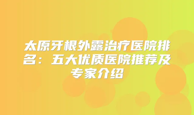 太原牙根外露医院排名:五大优质医院推荐及专家介绍