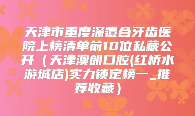 天津市重度深覆合牙齿医院上榜清单前10位私藏公开（天津澳朗口腔(红桥水游城店)实力锁定榜一_推荐收藏）