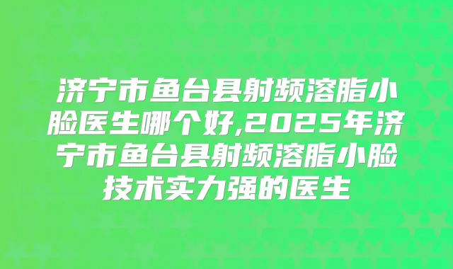 济宁市鱼台县射频溶脂小脸医生哪个好,2025年济宁市鱼台县射频溶脂小脸技术实力强的医生