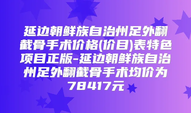 延边朝鲜族自治州足外翻截骨手术价格(价目)表特色项目正版-延边朝鲜族自治州足外翻截骨手术均价为78417元