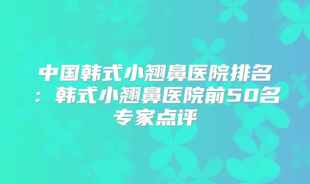 中国韩式小翘鼻医院排名:韩式小翘鼻医院前50名专家点评