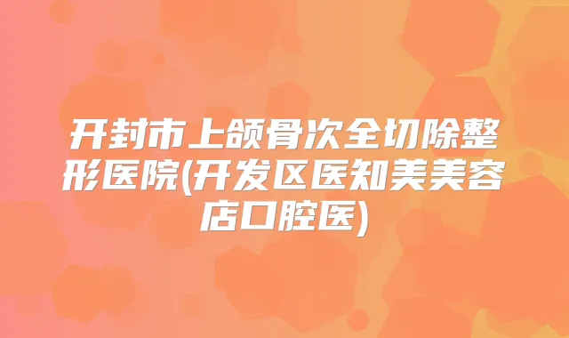 开封市上颌骨次全切除整形医院(开发区医知美美容店口腔医)