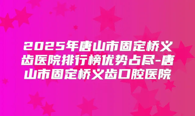 2025年唐山市固定桥义齿医院排行榜优势占尽-唐山市固定桥义齿口腔医院