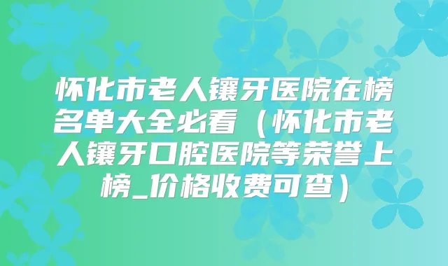 怀化市老人镶牙医院在榜名单大全必看(怀化市老人镶牙口腔医院等荣誉上榜_价格收费可查)