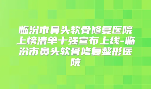 临汾市鼻头软骨修复医院上榜清单十强宣布上线-临汾市鼻头软骨修复整形医院