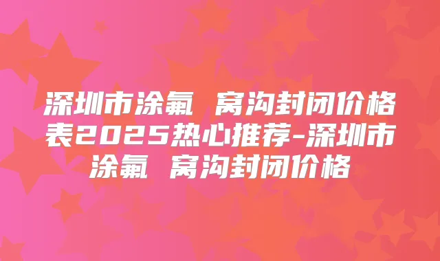 深圳市涂氟 窝沟封闭价格表2025热心推荐-深圳市涂氟 窝沟封闭价格