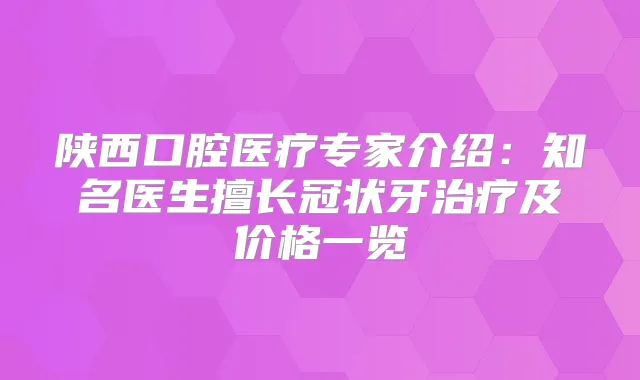 陕西口腔医疗专家介绍:知名医生擅长冠状牙及价格一览