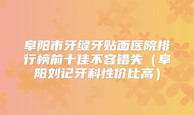阜阳市牙缝牙贴面医院排行榜前十佳不容错失（阜阳刘记牙科性价比高）