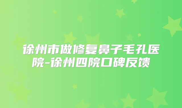 徐州市做修复鼻子毛孔医院-徐州四院口碑反馈