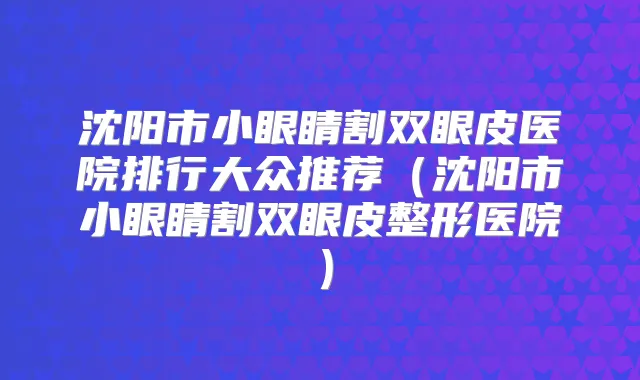 沈阳市小眼睛割双眼皮医院排行大众推荐（沈阳市小眼睛割双眼皮整形医院）