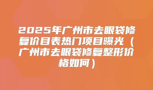 2025年广州市去眼袋修复价目表热门项目曝光（广州市去眼袋修复整形价格如何）
