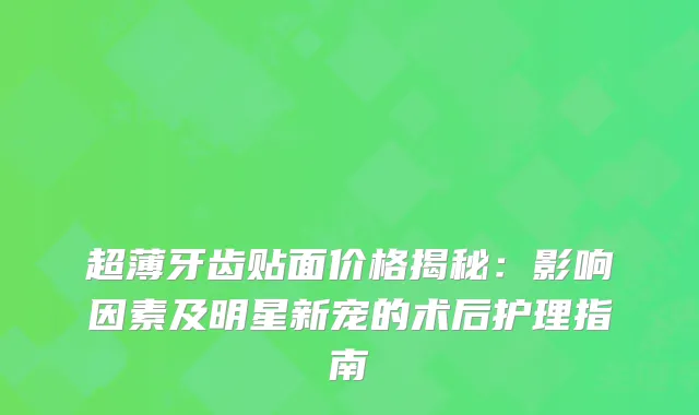 超薄牙齿贴面价格揭秘：影响因素及明星新宠的术后护理指南