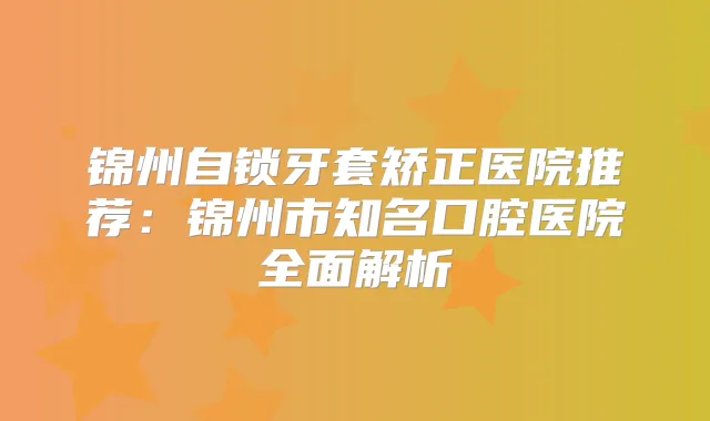 锦州自锁牙套矫正医院推荐:锦州市知名口腔医院全面解析