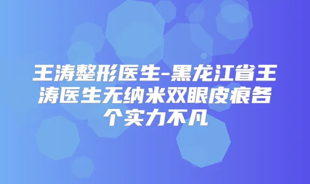 王涛整形医生-黑龙江省王涛医生无纳米双眼皮痕各个实力不凡