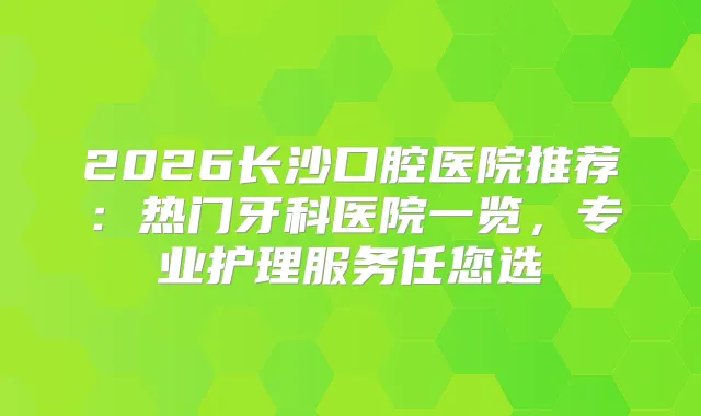 2026长沙口腔医院推荐：热门牙科医院一览，专业护理服务任您选