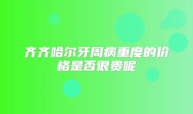 齐齐哈尔牙周病重度的价格是否很贵呢