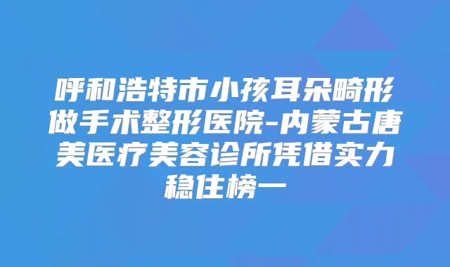 呼和浩特市小孩耳朵畸形做手术整形医院-内蒙古唐美医疗美容诊所凭借实力稳住榜一