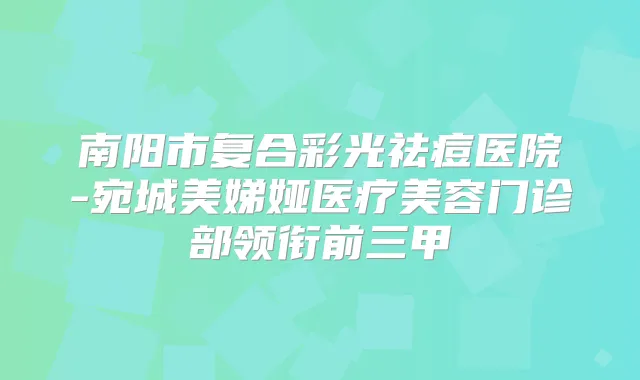 南阳市复合彩光祛痘医院-宛城美娣娅医疗美容门诊部领衔前三甲
