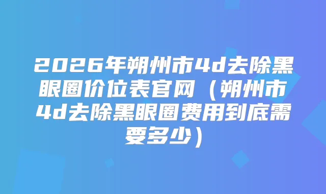 2026年朔州市4d去除黑眼圈价位表官网(朔州市4d去除黑眼圈费用到底需要多少)