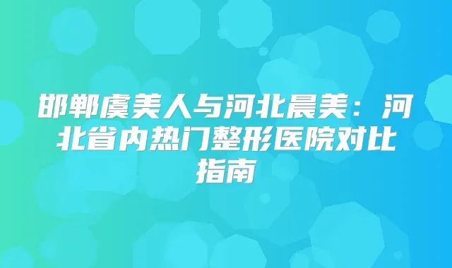 邯郸虞美人与河北晨美：河北省内热门整形医院对比指南
