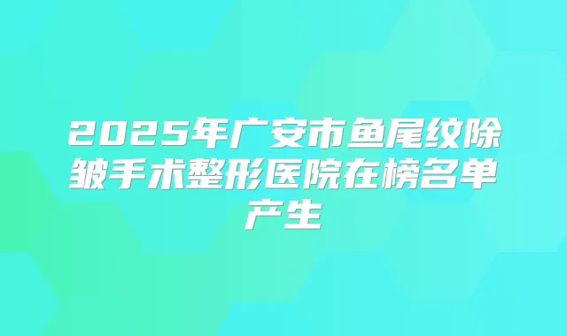 2025年广安市鱼尾纹除皱手术整形医院在榜名单产生