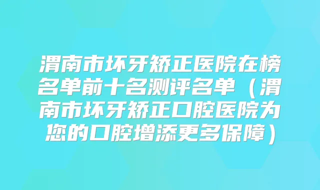渭南市坏牙矫正医院在榜名单前十名测评名单（渭南市坏牙矫正口腔医院为您的口腔增添更多保障）