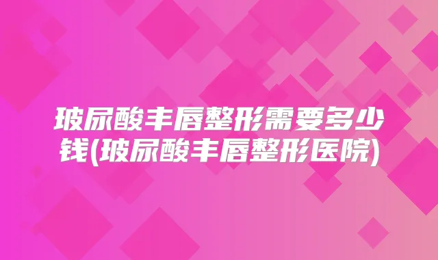 玻尿酸丰唇整形需要多少钱(玻尿酸丰唇整形医院)