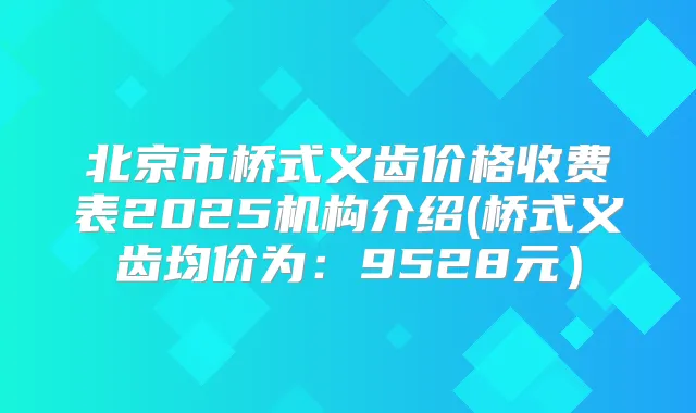 北京市桥式义齿价格收费表2025机构介绍(桥式义齿均价为：9528元）