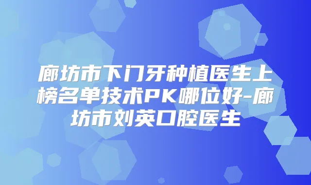 廊坊市下门牙种植医生上榜名单技术PK哪位好-廊坊市刘英口腔医生
