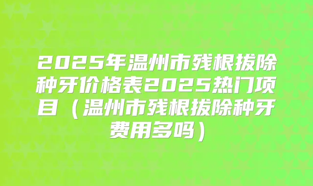 2025年温州市残根拔除种牙价格表2025热门项目（温州市残根拔除种牙费用多吗）