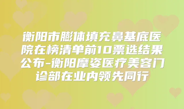 衡阳市膨体填充鼻基底医院在榜清单前10票选结果公布-衡阳摩姿医疗美容门诊部在业内领先同行