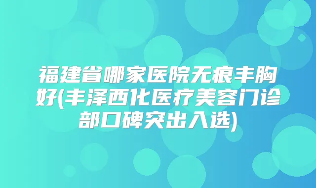 福建省哪家医院无痕丰胸好(丰泽西化医疗美容门诊部口碑突出入选)